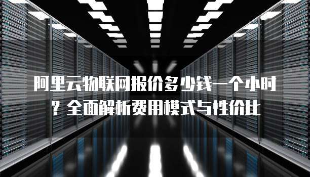 阿里云物联网报价多少钱一个小时?全面解析费用模式与性价比