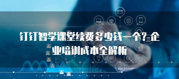 钉钉智学课堂续费多少钱一个?企业培训成本全解析