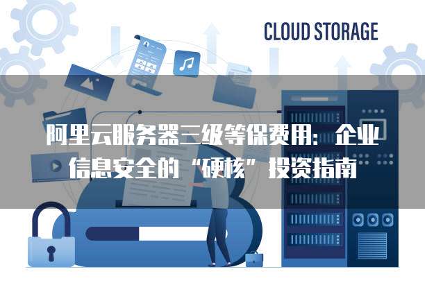 阿里云服务器三级等保费用:企业信息安全的“硬核”投资指南