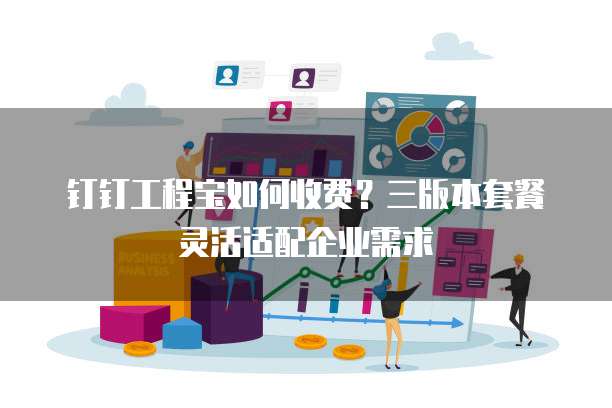 钉钉工程宝如何收费?三版本套餐灵活适配企业需求