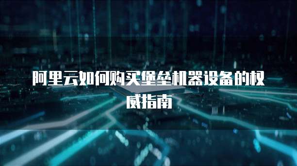 阿里云如何购买堡垒机器设备的权威指南