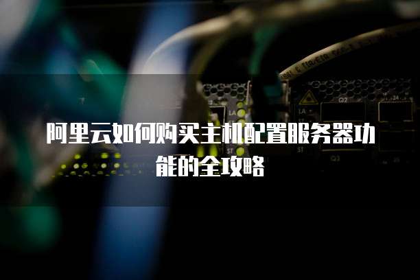 阿里云如何购买主机配置服务器功能的全攻略