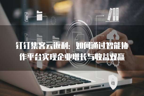 钉钉集客云返利：如何通过智能协作平台实现企业增长与收益双赢