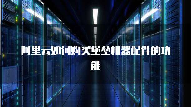 阿里云如何购买堡垒机器配件的功能