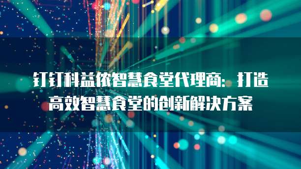 钉钉科益侬智慧食堂代理商：打造高效智慧食堂的创新解决方案