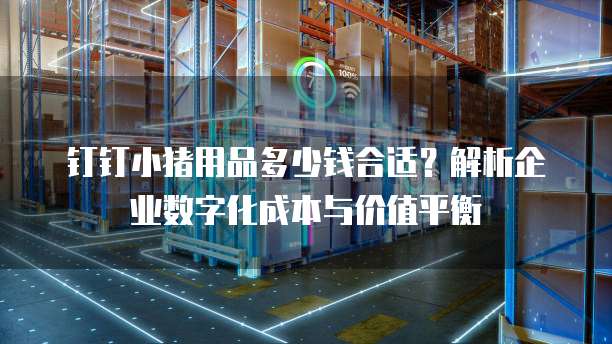 钉钉小猪用品多少钱合适？解析企业数字化成本与价值平衡