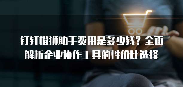 钉钉橙狮助手费用是多少钱?全面解析企业协作工具的性价比选择