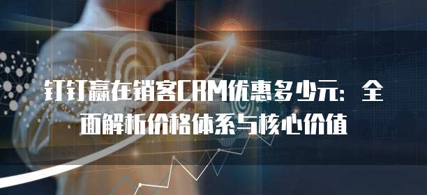 钉钉赢在销客CRM优惠多少元:全面解析价格体系与核心价值
