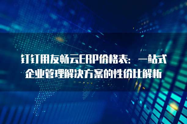 钉钉用友畅云ERP价格表：一站式企业管理解决方案的性价比解析