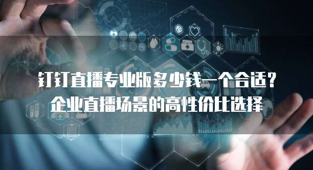 钉钉直播专业版多少钱一个合适?企业直播场景的高性价比选择