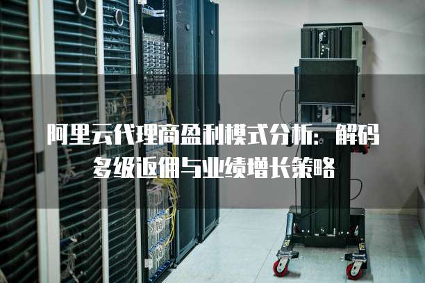 阿里云代理商盈利模式分析：解码多级返佣与业绩增长策略