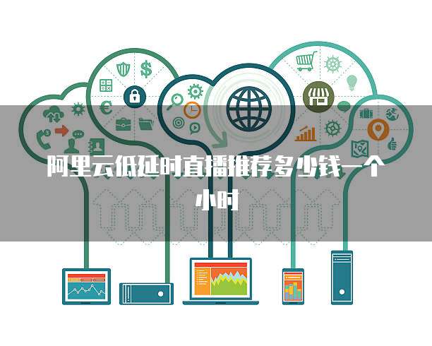 阿里云低延时直播推荐多少钱一个小时