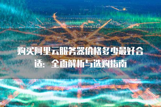 购买阿里云服务器价格多少最好合适:全面解析与选购指南