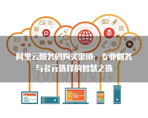阿里云服务码购买渠道:专业服务与多元选择的智慧之选