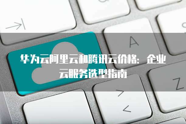 华为云阿里云和腾讯云价格:企业云服务选型指南