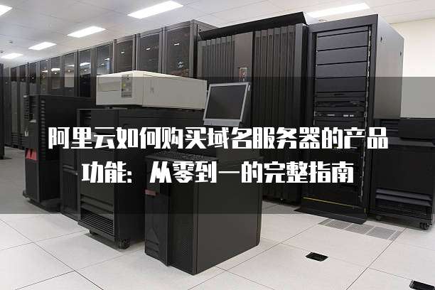 阿里云如何购买域名服务器的产品功能:从零到一的完整指南