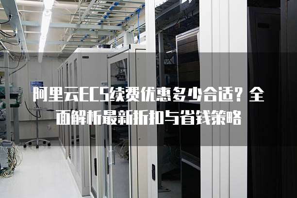 阿里云ECS续费优惠多少合适？全面解析最新折扣与省钱策略