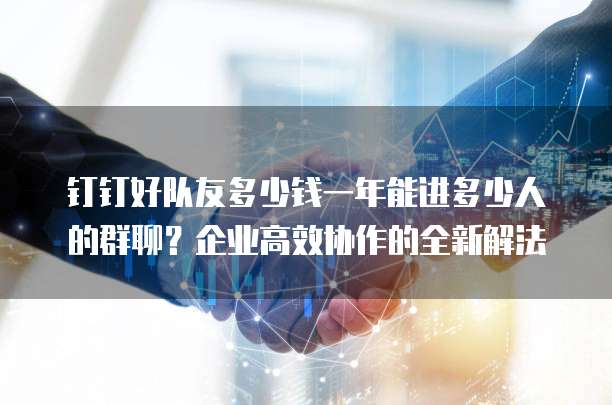钉钉好队友多少钱一年能进多少人的群聊?企业高效协作的全新解法