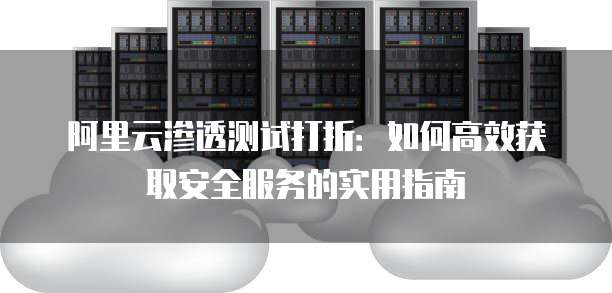 阿里云渗透测试打折:如何高效获取安全服务的实用指南