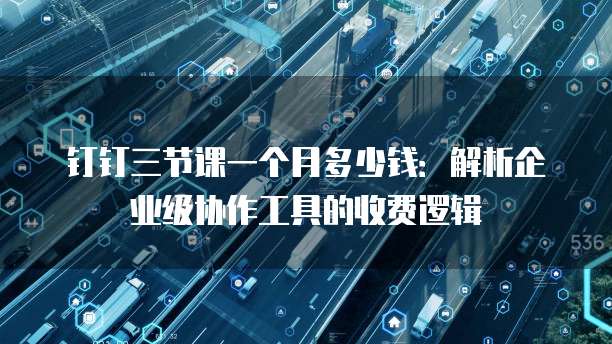 钉钉三节课一个月多少钱:解析企业级协作工具的收费逻辑