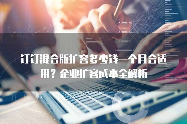 钉钉混合版扩容多少钱一个月合适用?企业扩容成本全解析