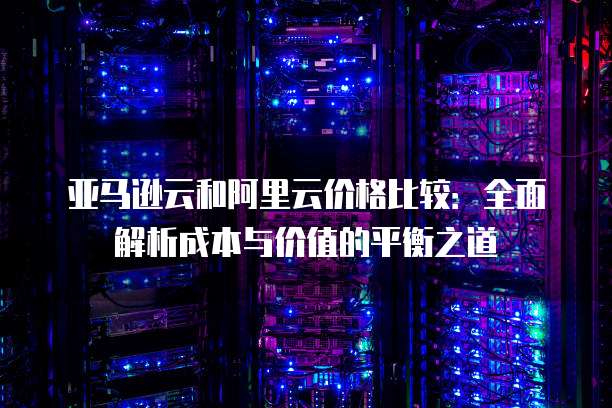亚马逊云和阿里云价格比较:全面解析成本与价值的平衡之道