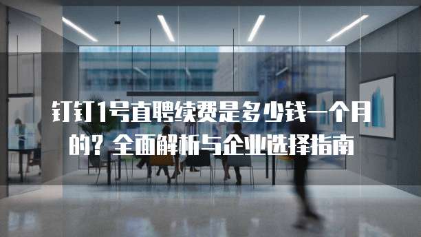 钉钉1号直聘续费是多少钱一个月的?全面解析与企业选择指南