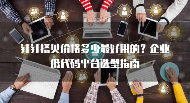 钉钉搭贝价格多少最好用的?企业低代码平台选型指南