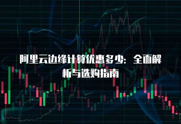 阿里云边缘计算优惠多少:全面解析与选购指南