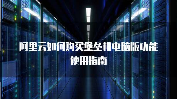 阿里云如何购买堡垒机电脑版功能使用指南