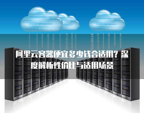 阿里云容器便宜多少钱合适用?深度解析性价比与适用场景