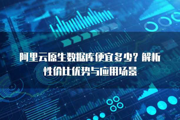 阿里云原生数据库便宜多少?解析性价比优势与应用场景