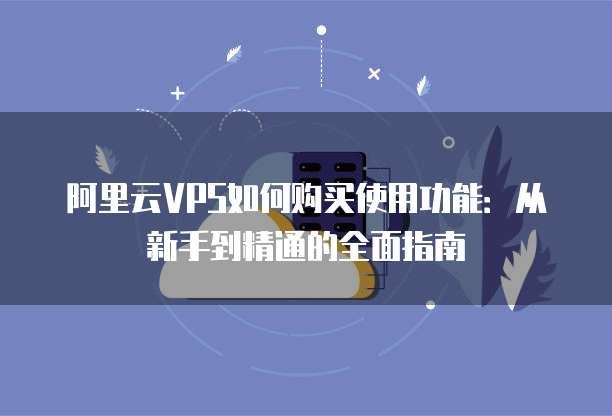 阿里云VPS如何购买使用功能:从新手到精通的全面指南