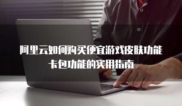 阿里云如何购买便宜游戏皮肤功能卡包功能的实用指南