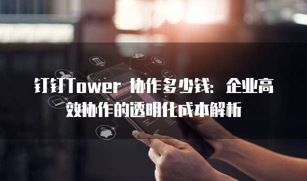 钉钉Tower 协作多少钱：企业高效协作的透明化成本解析