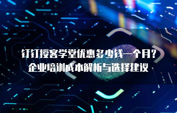 钉钉授客学堂优惠多少钱一个月?企业培训成本解析与选择建议