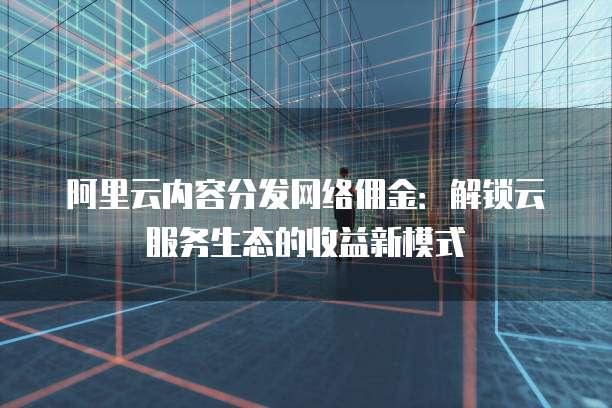 阿里云内容分发网络佣金：解锁云服务生态的收益新模式