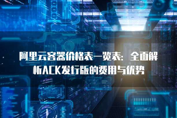 阿里云容器价格表一览表:全面解析ACK发行版的费用与优势