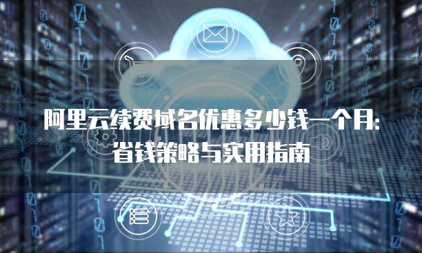 阿里云续费域名优惠多少钱一个月:省钱策略与实用指南