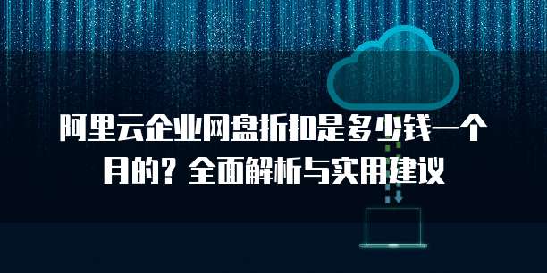 阿里云企业网盘折扣是多少钱一个月的?全面解析与实用建议