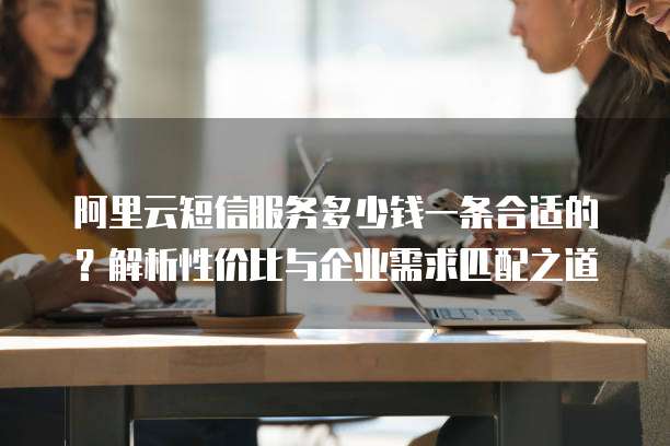 阿里云短信服务多少钱一条合适的?解析性价比与企业需求匹配之道