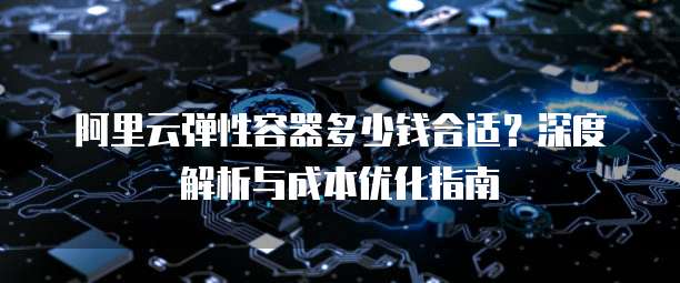 阿里云弹性容器多少钱合适?深度解析与成本优化指南