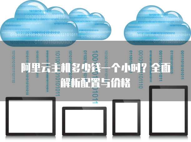 阿里云主机多少钱一个小时?全面解析配置与价格