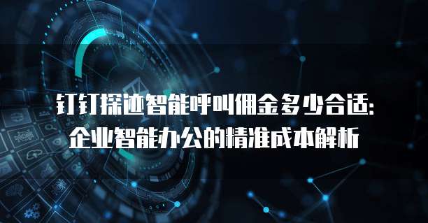 钉钉探迹智能呼叫佣金多少合适:企业智能办公的精准成本解析