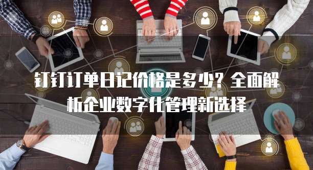 钉钉订单日记价格是多少?全面解析企业数字化管理新选择
