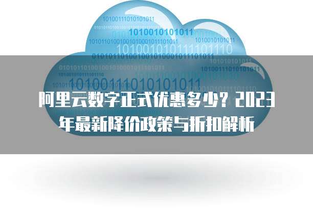 阿里云数字正式优惠多少?2023年最新降价政策与折扣解析