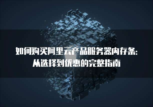 如何购买阿里云产品服务器内存条:从选择到优惠的完整指南