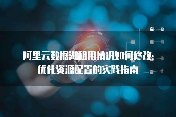 阿里云数据湖租用情况如何修改:优化资源配置的实践指南