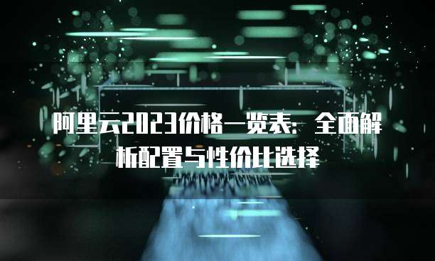 阿里云2023价格一览表:全面解析配置与性价比选择