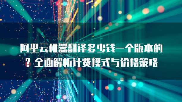 阿里云机器翻译多少钱一个版本的?全面解析计费模式与价格策略